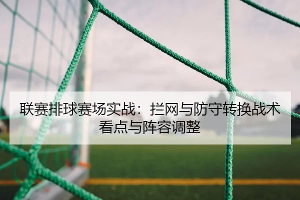 联赛排球赛场实战：拦网与防守转换战术看点与阵容调整